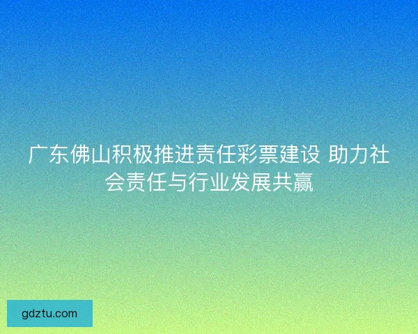 广东佛山积极推进责任彩票建设 助力社会责任与行业发展共赢
