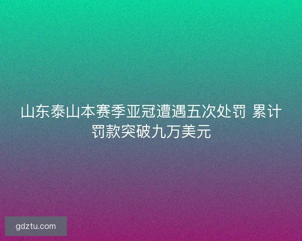 山东泰山本赛季亚冠遭遇五次处罚 累计罚款突破九万美元