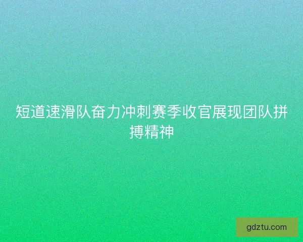 短道速滑队奋力冲刺赛季收官展现团队拼搏精神